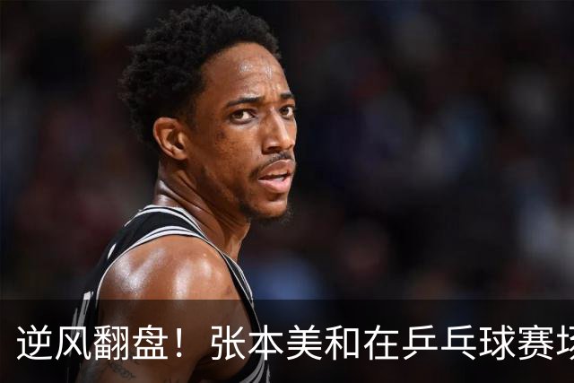 逆风翻盘！张本美和在乒乓球赛场展现惊人韧劲